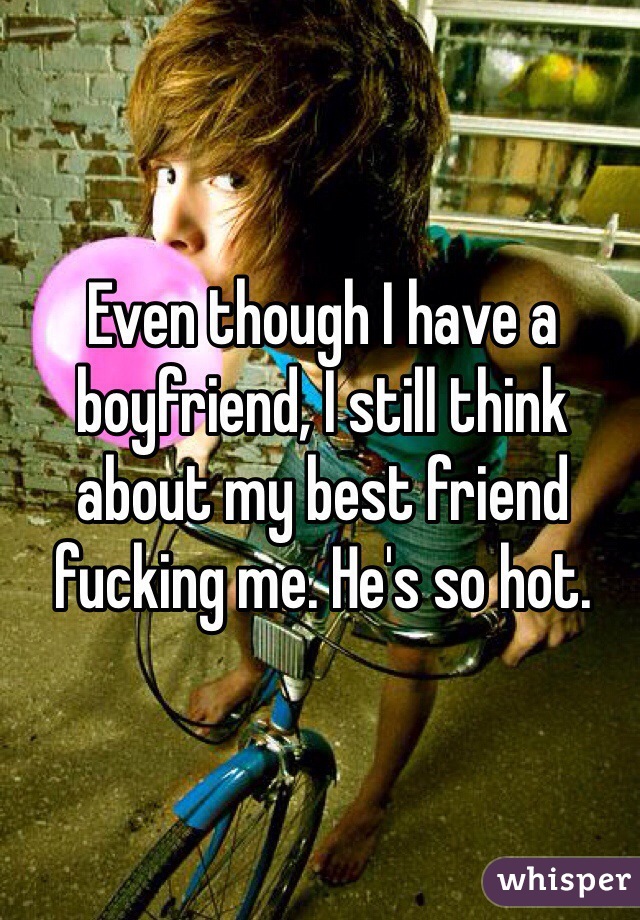 Even though I have a boyfriend, I still think about my best friend fucking me. He's so hot. 