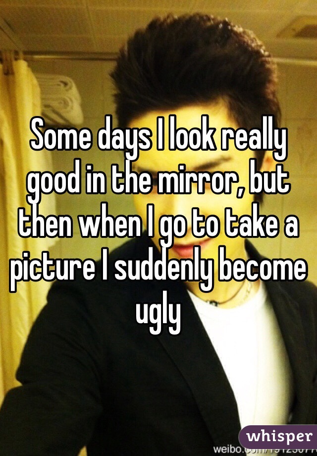 Some days I look really good in the mirror, but then when I go to take a picture I suddenly become ugly