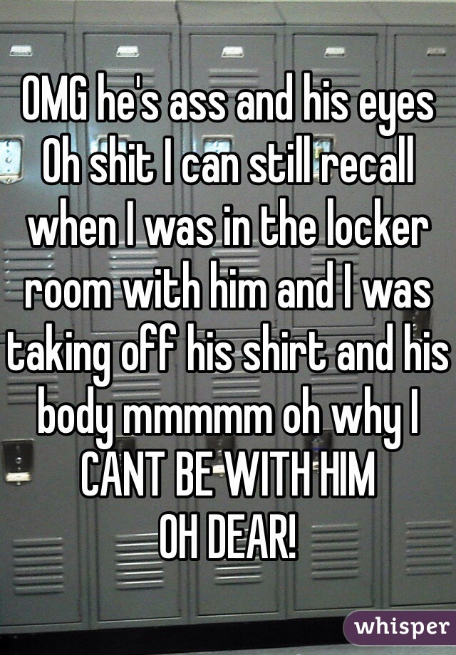 OMG he's ass and his eyes Oh shit I can still recall when I was in the locker room with him and I was taking off his shirt and his body mmmmm oh why I CANT BE WITH HIM
OH DEAR!