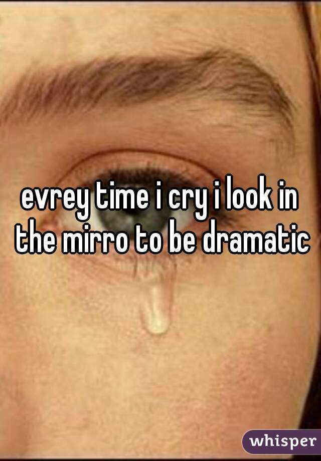 evrey time i cry i look in the mirro to be dramatic