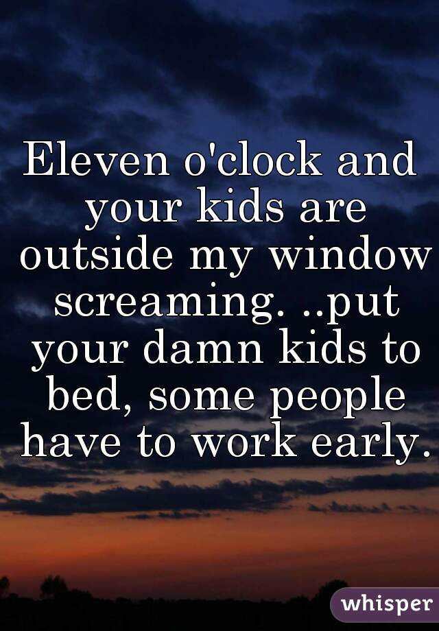 Eleven o'clock and your kids are outside my window screaming. ..put your damn kids to bed, some people have to work early.