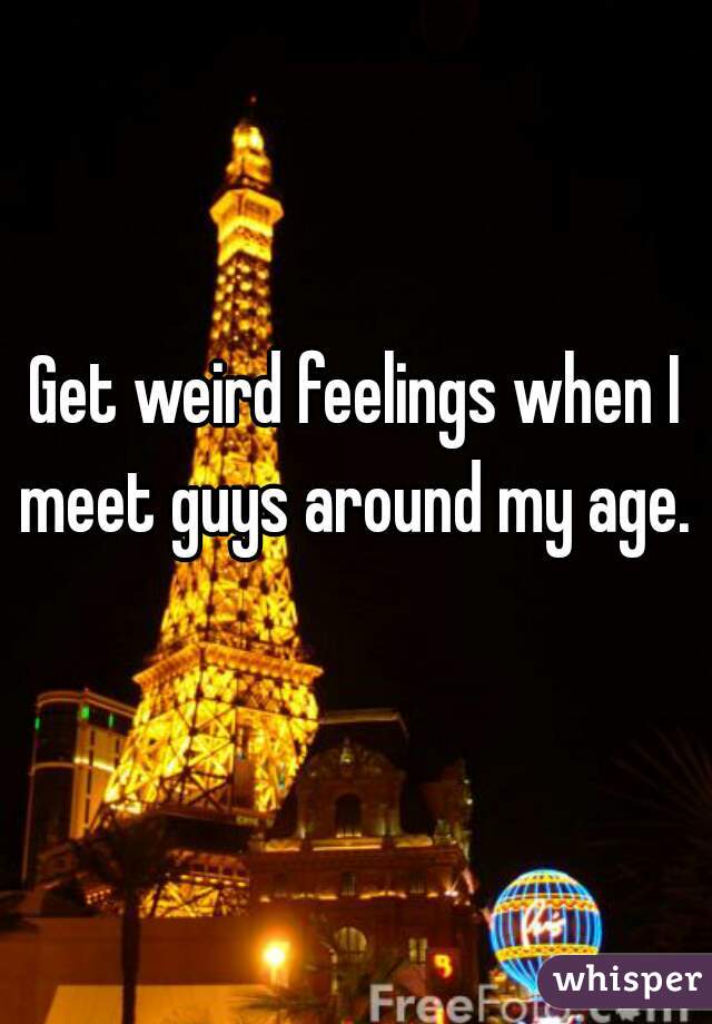 Get weird feelings when I meet guys around my age. 