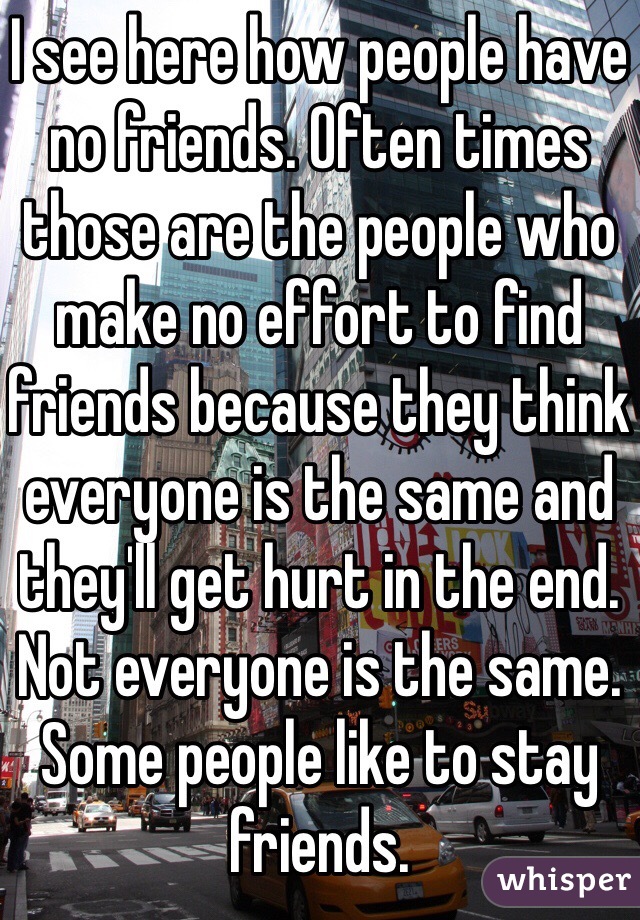 I see here how people have no friends. Often times those are the people who make no effort to find friends because they think everyone is the same and they'll get hurt in the end. Not everyone is the same. Some people like to stay friends. 