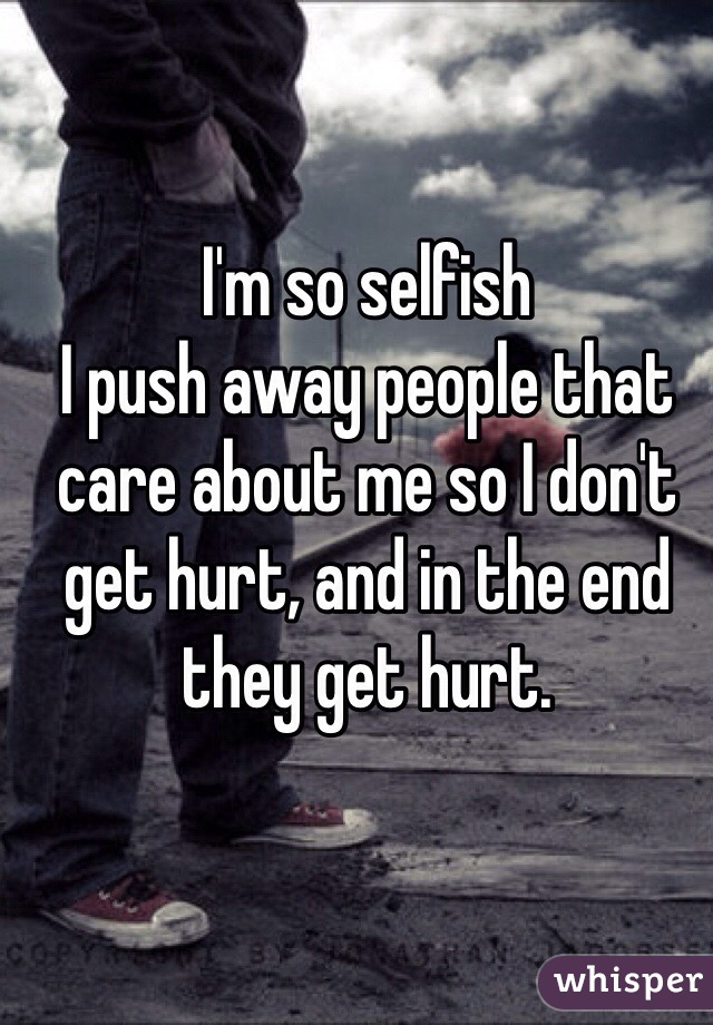 I'm so selfish
I push away people that care about me so I don't get hurt, and in the end they get hurt.