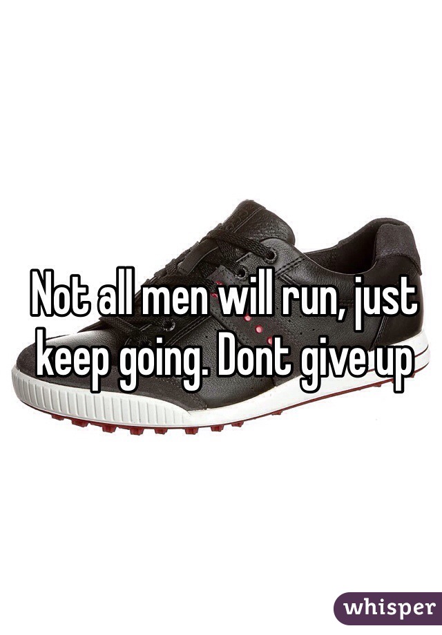 Not all men will run, just keep going. Dont give up