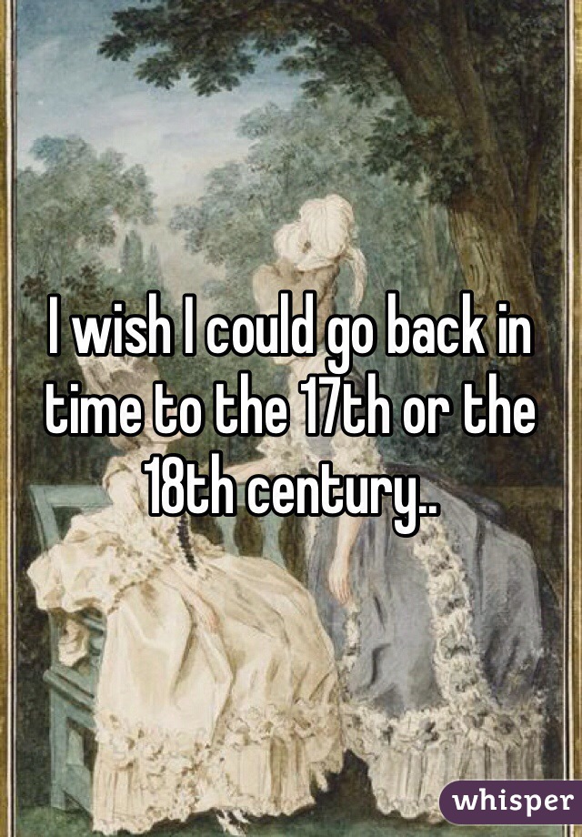 I wish I could go back in time to the 17th or the 18th century..