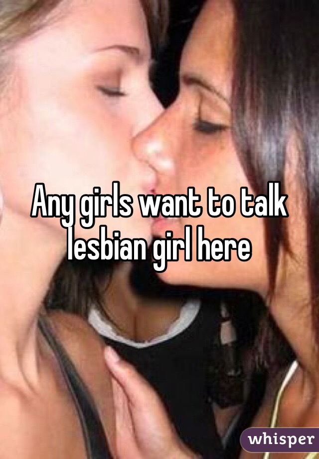 Any girls want to talk lesbian girl here 