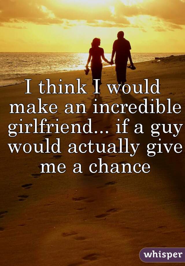 I think I would make an incredible girlfriend... if a guy would actually give me a chance