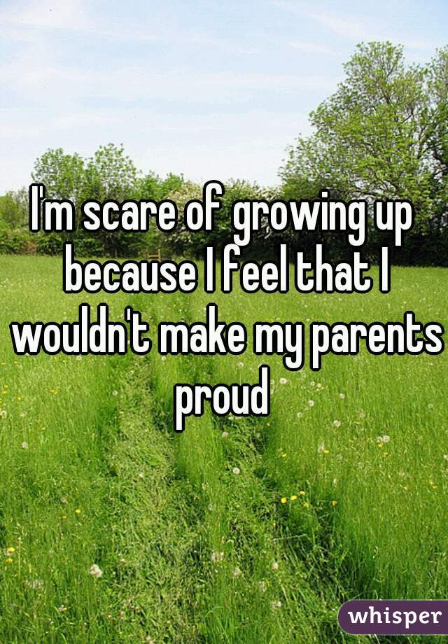 I'm scare of growing up because I feel that I wouldn't make my parents proud 