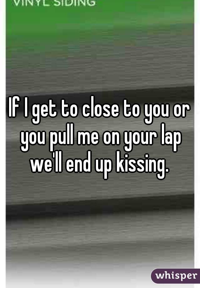 If I get to close to you or you pull me on your lap we'll end up kissing. 