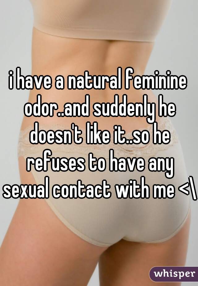 i have a natural feminine odor..and suddenly he doesn't like it..so he refuses to have any sexual contact with me <\3