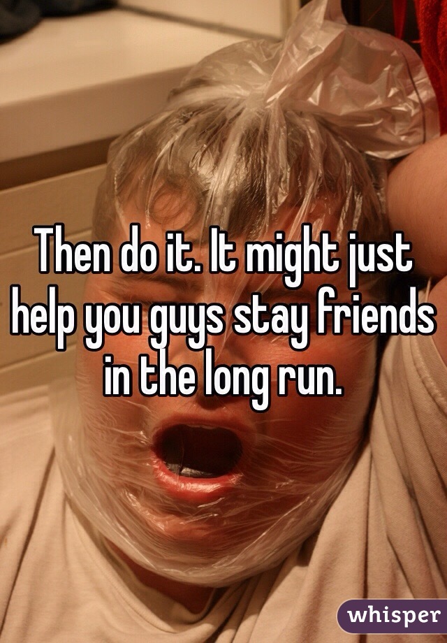 Then do it. It might just help you guys stay friends in the long run. 