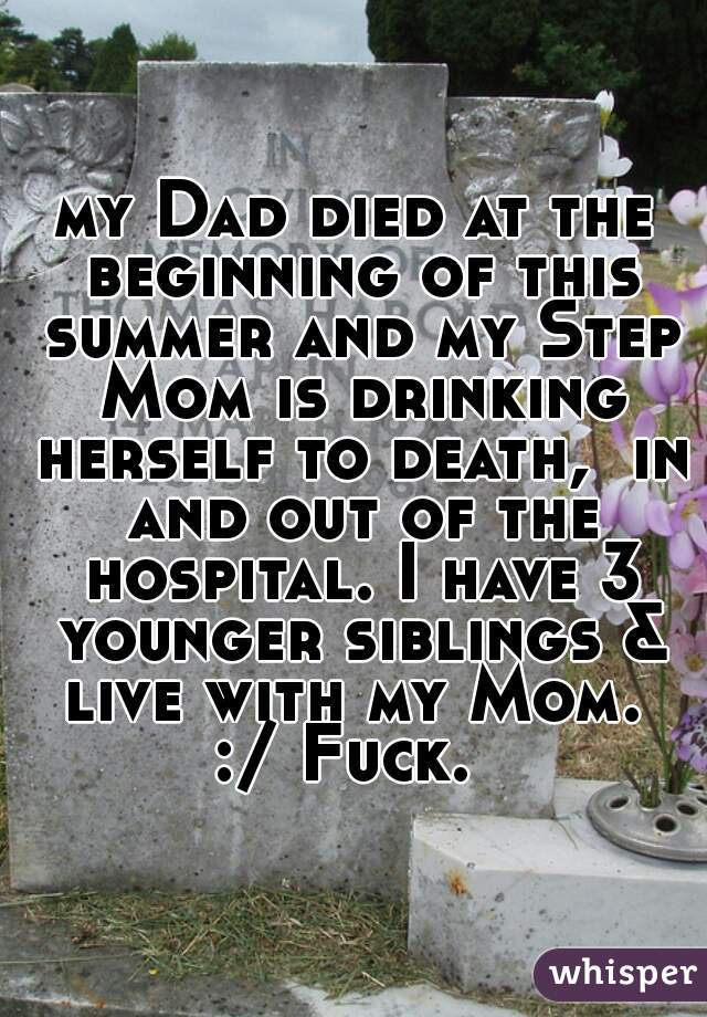 my Dad died at the beginning of this summer and my Step Mom is drinking herself to death,  in and out of the hospital. I have 3 younger siblings & live with my Mom. 
:/ Fuck. 