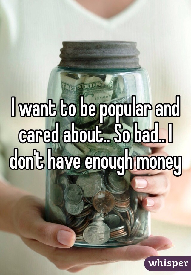 I want to be popular and cared about.. So bad.. I don't have enough money 