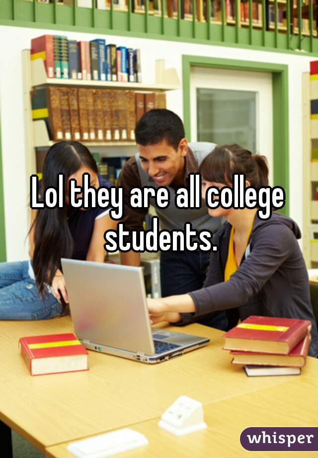 Lol they are all college students.