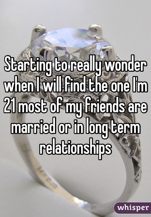 Starting to really wonder when I will find the one I'm 21 most of my friends are married or in long term relationships 