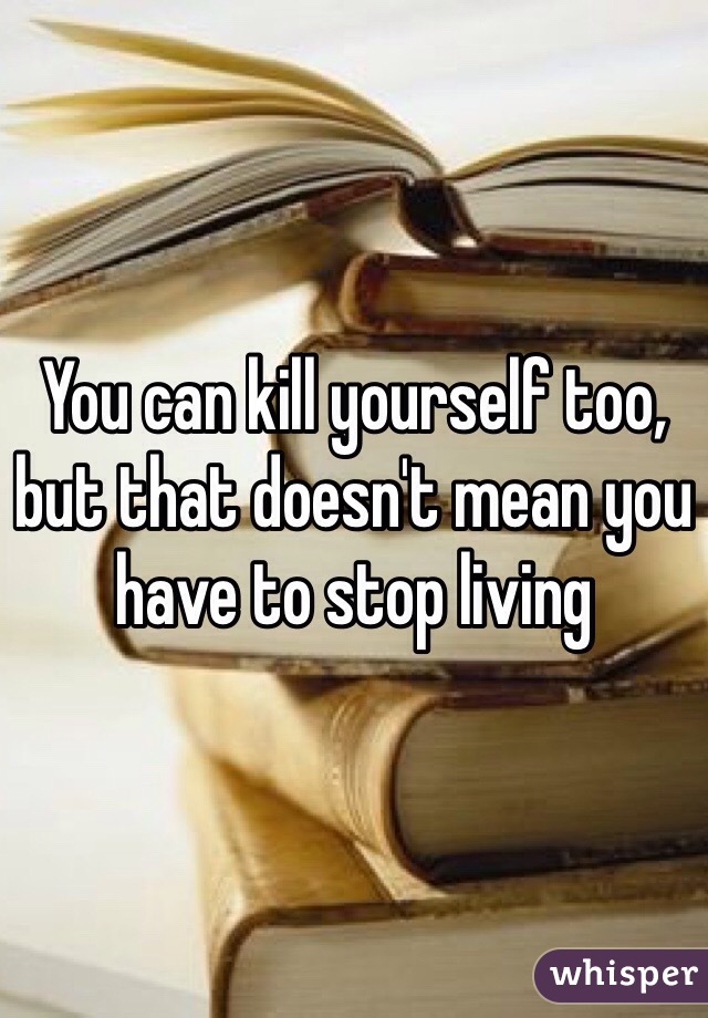 You can kill yourself too, but that doesn't mean you have to stop living 