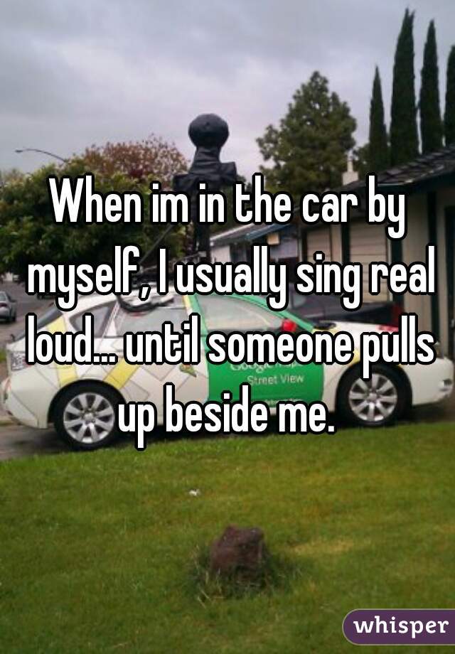 When im in the car by myself, I usually sing real loud... until someone pulls up beside me. 