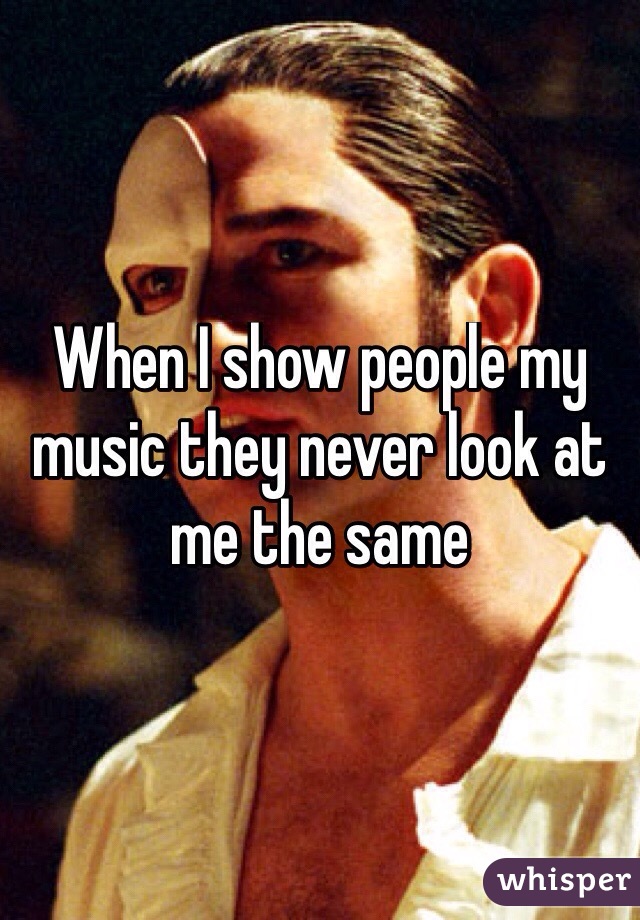 When I show people my music they never look at me the same 
