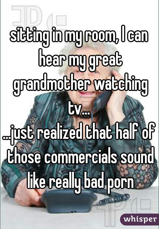 sitting in my room, I can hear my great grandmother watching tv... 
...just realized that half of those commercials sound like really bad porn