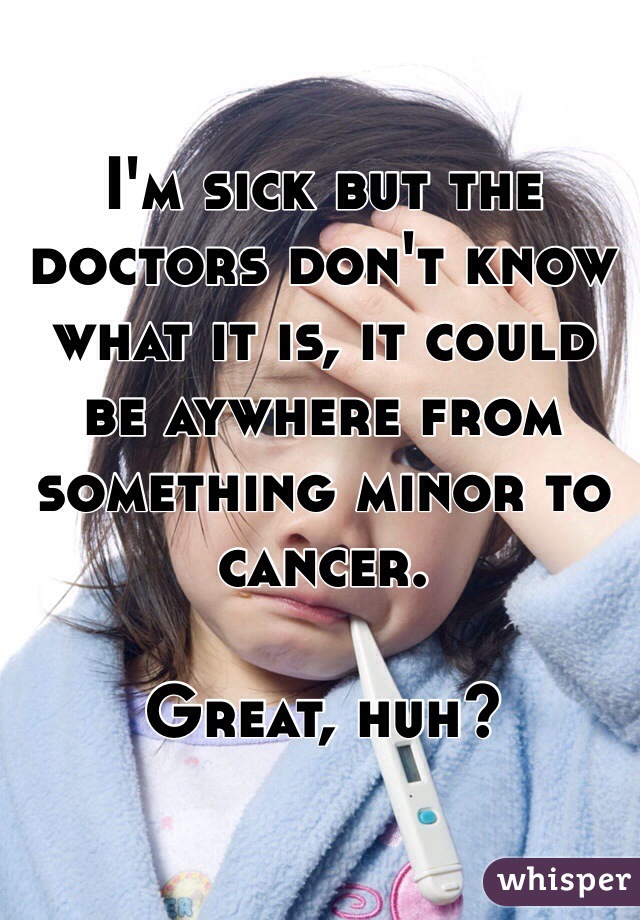 I'm sick but the doctors don't know what it is, it could be aywhere from something minor to cancer.

Great, huh?