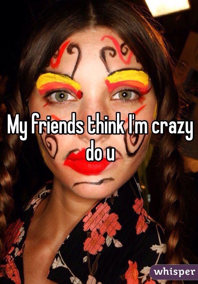 My friends think I'm crazy do u 