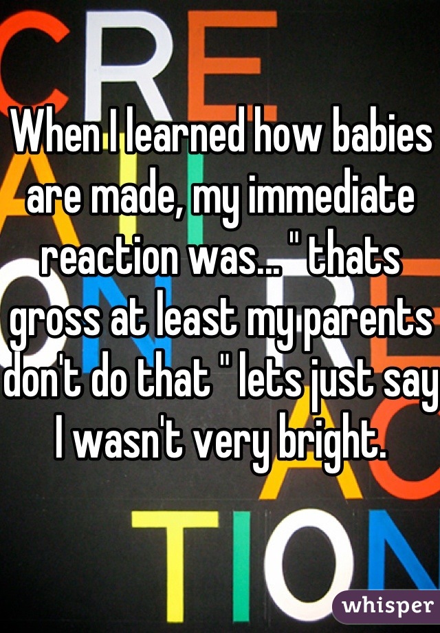 When I learned how babies are made, my immediate reaction was... " thats gross at least my parents don't do that " lets just say I wasn't very bright.