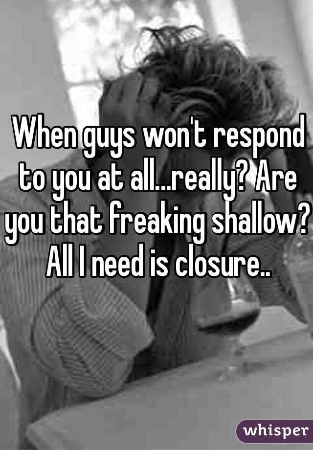 When guys won't respond to you at all...really? Are you that freaking shallow? All I need is closure..