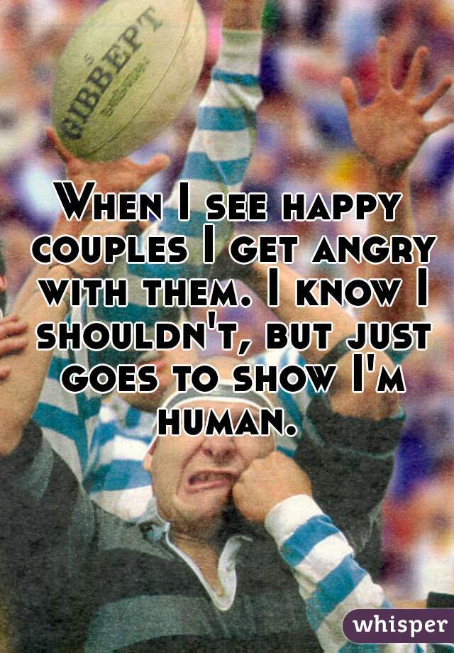 When I see happy couples I get angry with them. I know I shouldn't, but just goes to show I'm human. 