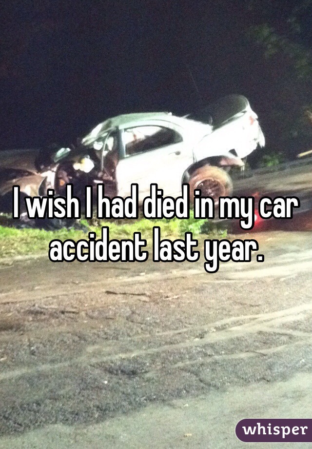 I wish I had died in my car accident last year. 