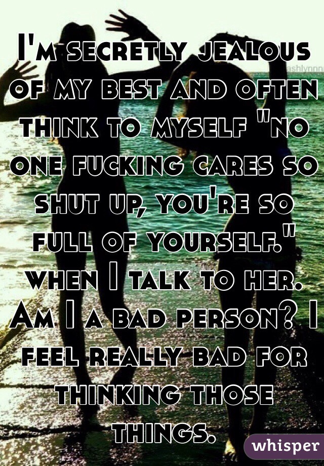 I'm secretly jealous of my best and often think to myself "no one fucking cares so shut up, you're so full of yourself." when I talk to her. Am I a bad person? I feel really bad for thinking those things.