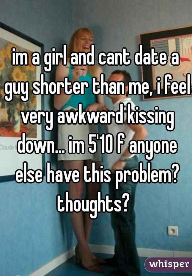 im a girl and cant date a guy shorter than me, i feel very awkward kissing down... im 5'10 f anyone else have this problem? thoughts?  