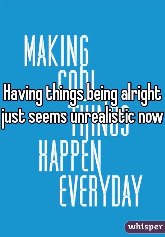 Having things being alright just seems unrealistic now