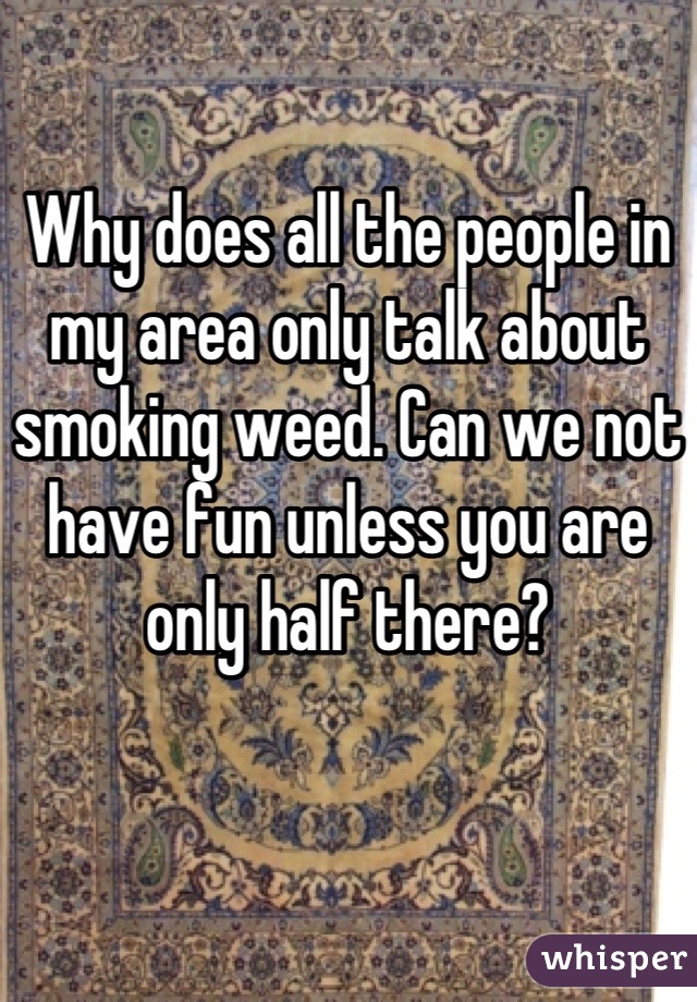 Why does all the people in my area only talk about smoking weed. Can we not have fun unless you are only half there?