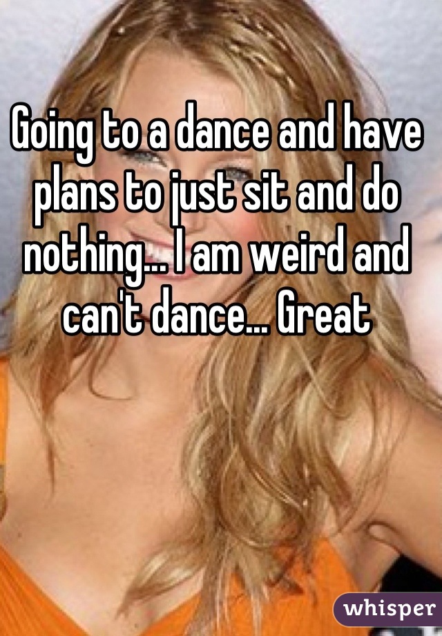 Going to a dance and have plans to just sit and do nothing... I am weird and can't dance... Great