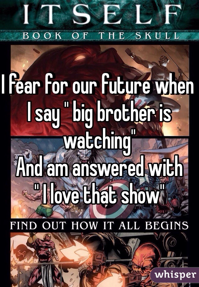 I fear for our future when I say " big brother is watching"
And am answered with
" I love that show"