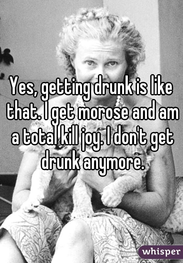 Yes, getting drunk is like that. I get morose and am a total kill joy. I don't get drunk anymore.