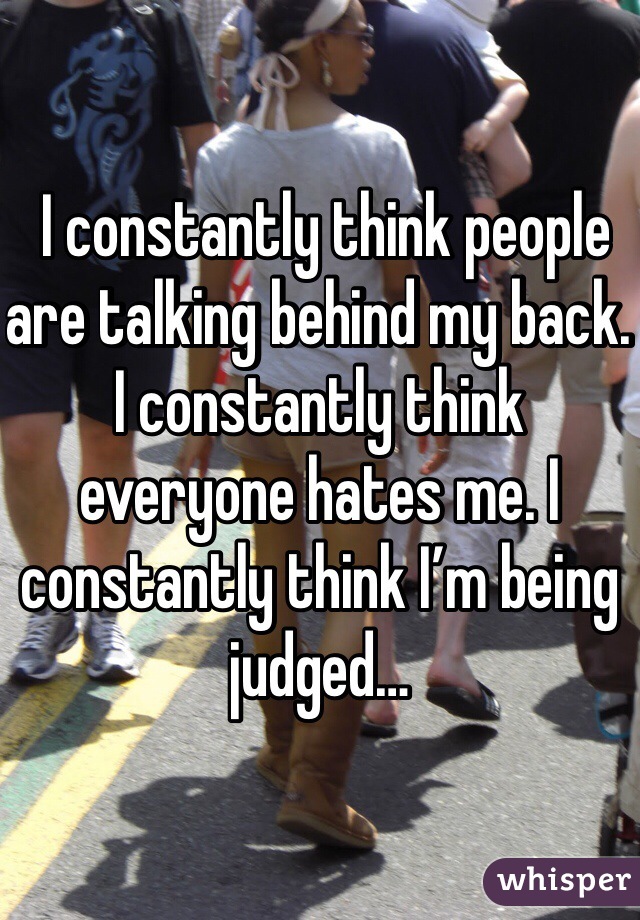  I constantly think people are talking behind my back. I constantly think everyone hates me. I constantly think I’m being judged…