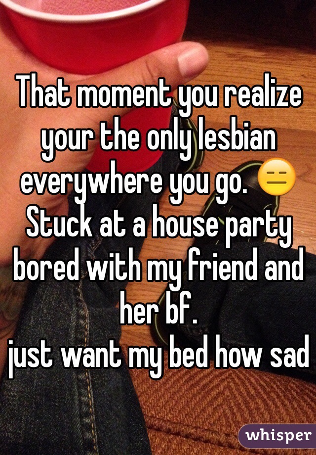 That moment you realize your the only lesbian everywhere you go. 😑
Stuck at a house party bored with my friend and her bf. 
just want my bed how sad 