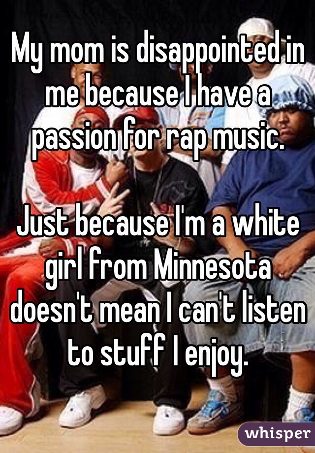 My mom is disappointed in me because I have a passion for rap music.

Just because I'm a white girl from Minnesota doesn't mean I can't listen to stuff I enjoy.

