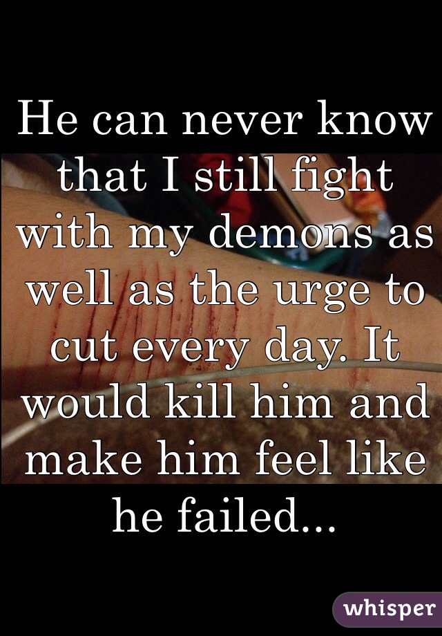 He can never know that I still fight with my demons as well as the urge to cut every day. It would kill him and make him feel like he failed...