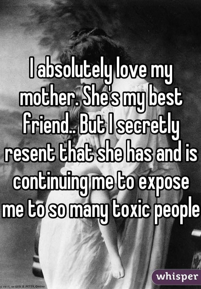 I absolutely love my mother. She's my best friend.. But I secretly resent that she has and is continuing me to expose me to so many toxic people