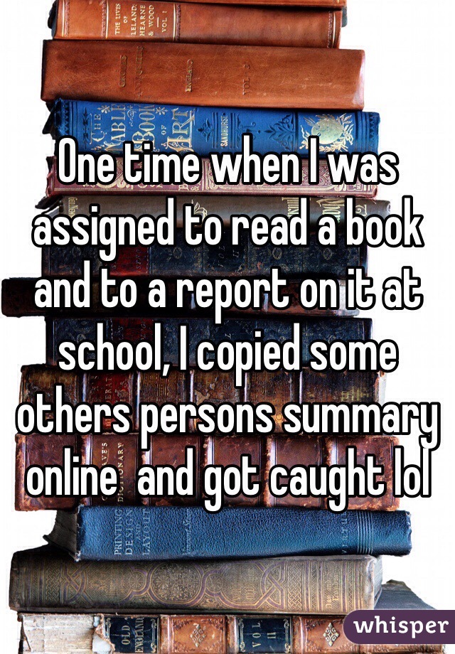 One time when I was assigned to read a book and to a report on it at school, I copied some others persons summary online  and got caught lol