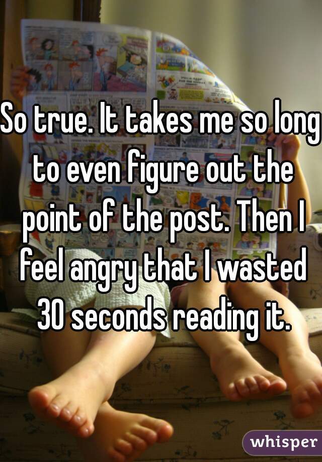 So true. It takes me so long to even figure out the point of the post. Then I feel angry that I wasted 30 seconds reading it.