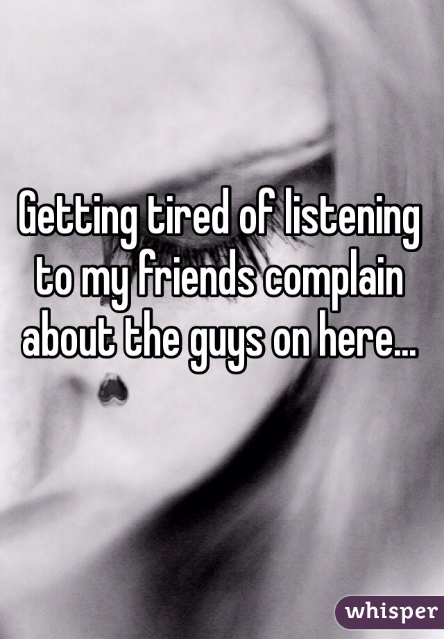 Getting tired of listening to my friends complain about the guys on here... 