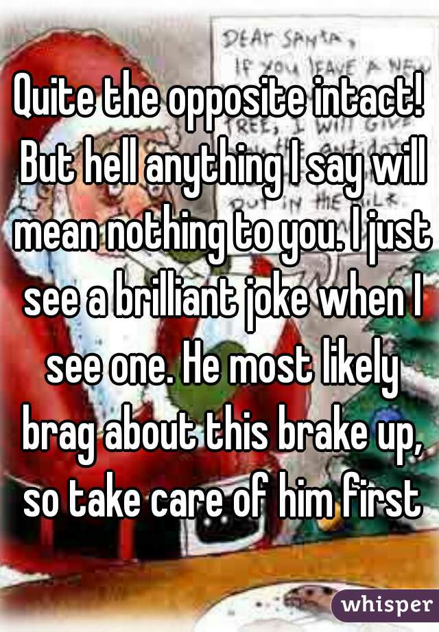 Quite the opposite intact! But hell anything I say will mean nothing to you. I just see a brilliant joke when I see one. He most likely brag about this brake up, so take care of him first