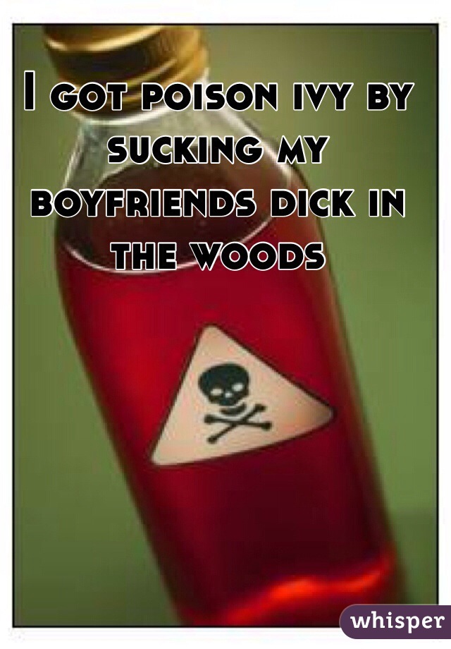 I got poison ivy by sucking my boyfriends dick in the woods
