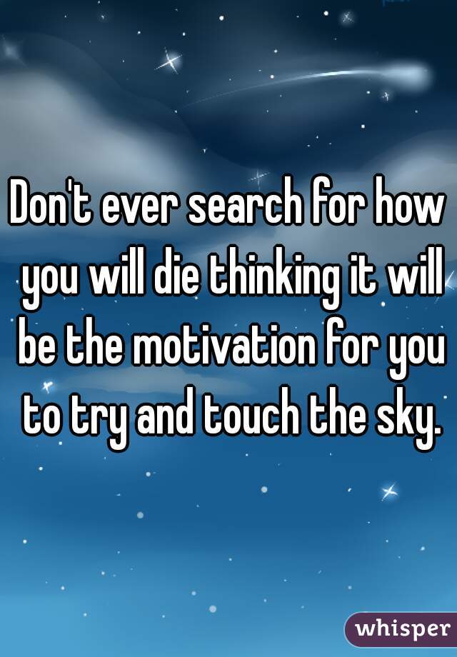 Don't ever search for how you will die thinking it will be the motivation for you to try and touch the sky.