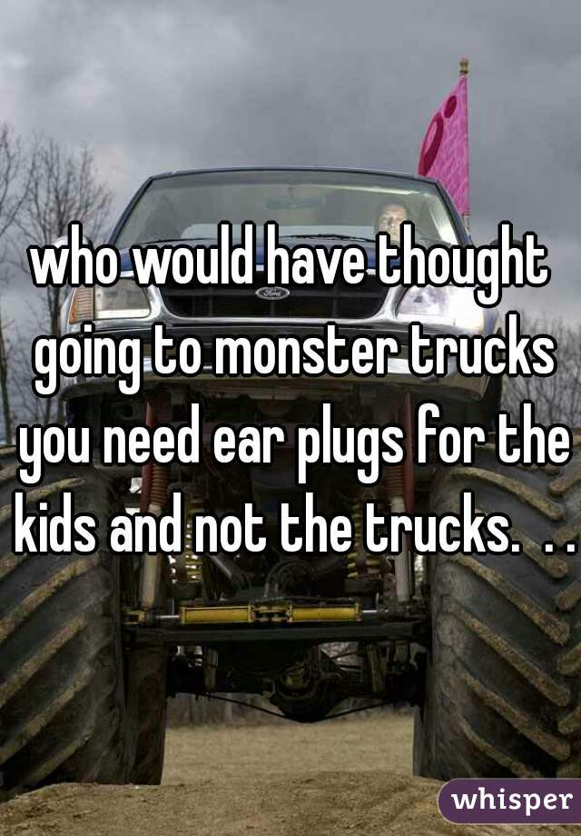 who would have thought going to monster trucks you need ear plugs for the kids and not the trucks.  . .?