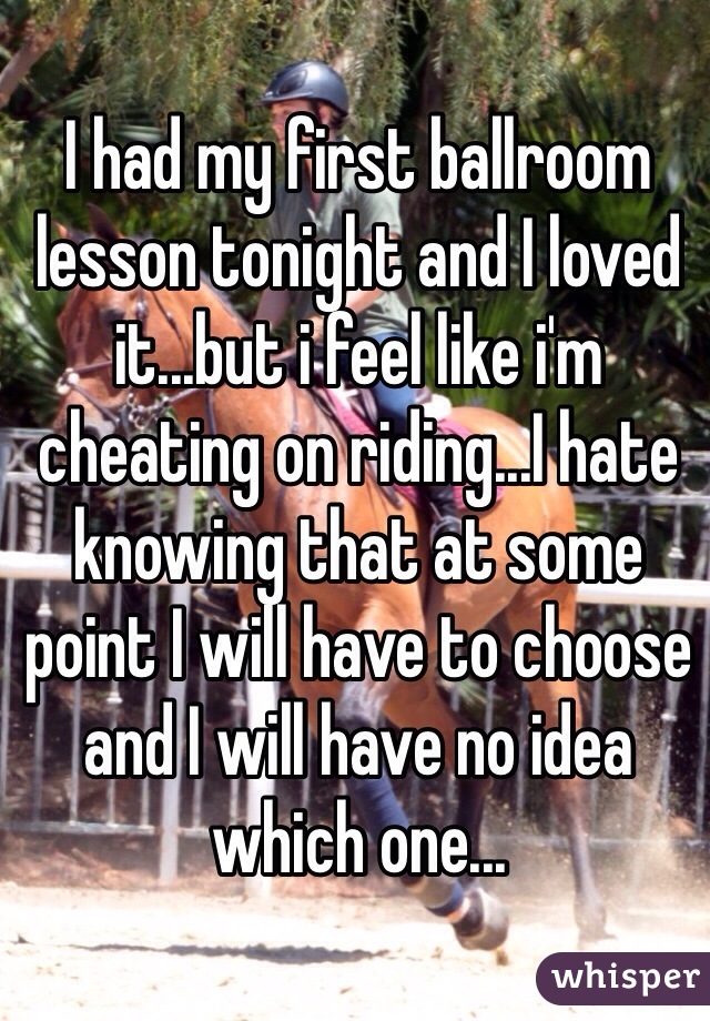 I had my first ballroom lesson tonight and I loved it...but i feel like i'm cheating on riding...I hate knowing that at some point I will have to choose and I will have no idea which one...